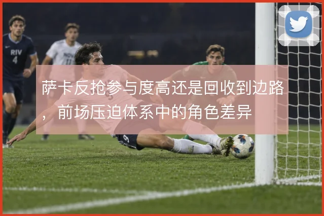 萨卡反抢参与度高还是回收到边路,前场压迫体系中的角色差异