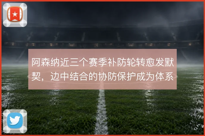 阿森纳近三个赛季补防轮转愈发默契,边中结合的协防保护成为体系底色