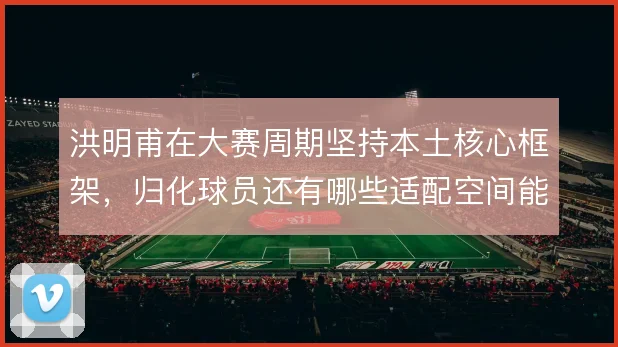 洪明甫在大赛周期坚持本土核心框架，归化球员还有哪些适配空间能激活
