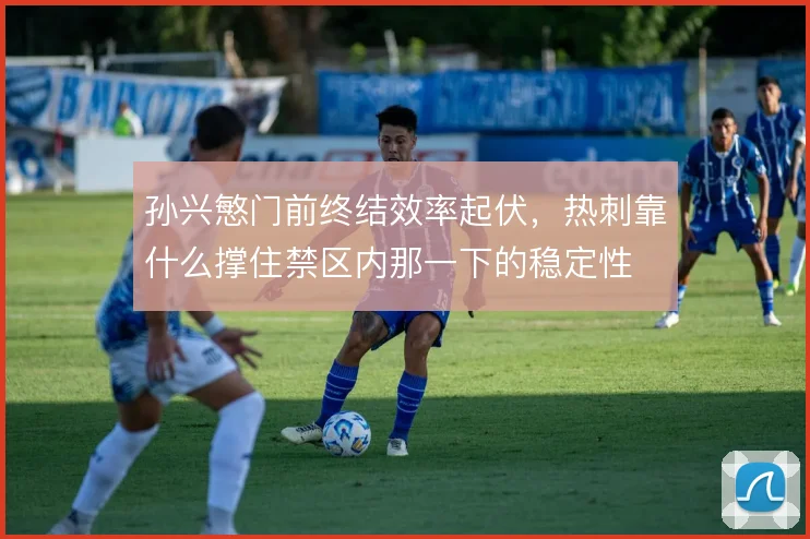 孙兴慜门前终结效率起伏，热刺靠什么撑住禁区内那一下的稳定性