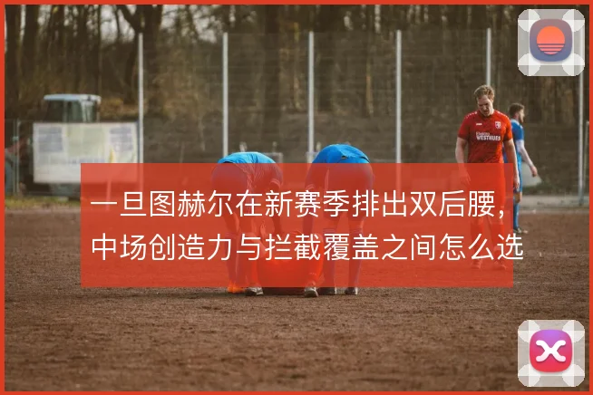 一旦图赫尔在新赛季排出双后腰,中场创造力与拦截覆盖之间怎么选