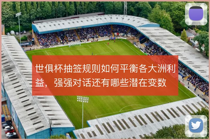 世俱杯抽签规则如何平衡各大洲利益，强强对话还有哪些潜在变数