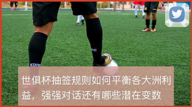 世俱杯抽签规则如何平衡各大洲利益,强强对话还有哪些潜在变数
