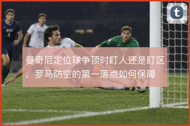 曼奇尼定位球争顶时盯人还是盯区,罗马防空的第一落点如何保障