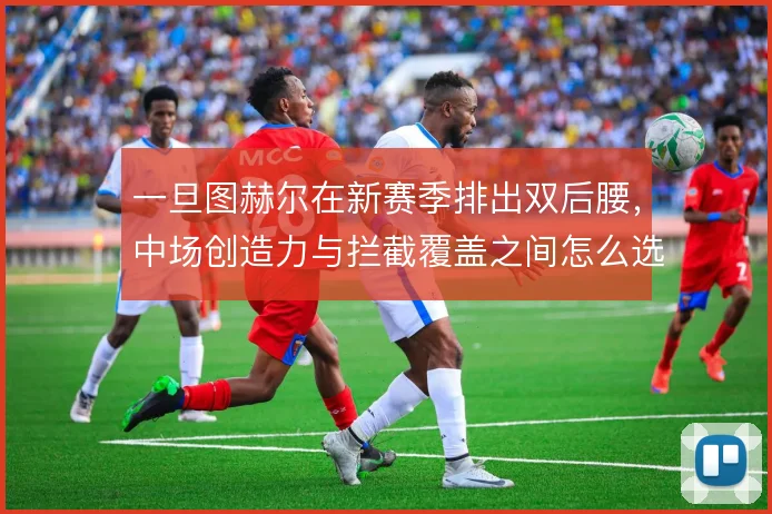 一旦图赫尔在新赛季排出双后腰,中场创造力与拦截覆盖之间怎么选