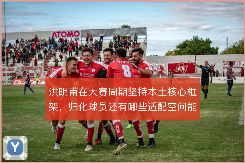 洪明甫在大赛周期坚持本土核心框架，归化球员还有哪些适配空间能激活