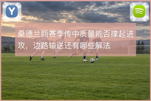桑德兰新赛季传中质量能否撑起进攻，边路输送还有哪些解法