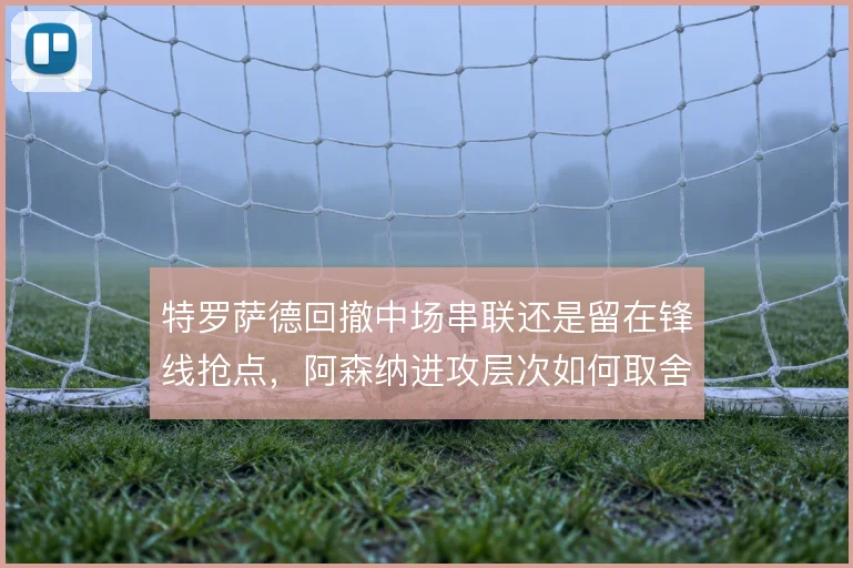特罗萨德回撤中场串联还是留在锋线抢点,阿森纳进攻层次如何取舍