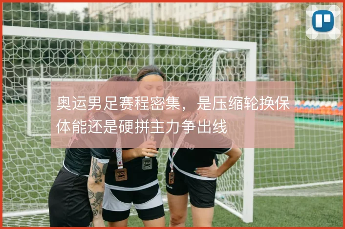 奥运男足赛程密集，是压缩轮换保体能还是硬拼主力争出线