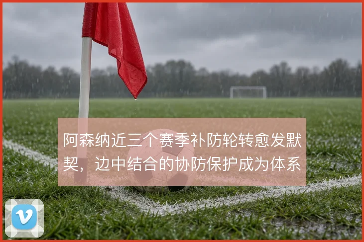阿森纳近三个赛季补防轮转愈发默契,边中结合的协防保护成为体系底色