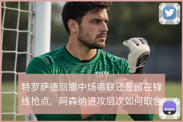 特罗萨德回撤中场串联还是留在锋线抢点,阿森纳进攻层次如何取舍
