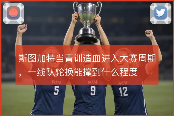 斯图加特当青训造血进入大赛周期,一线队轮换能撑到什么程度