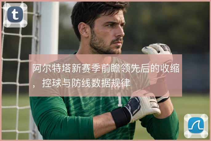 阿尔特塔新赛季前瞻领先后的收缩,控球与防线数据规律