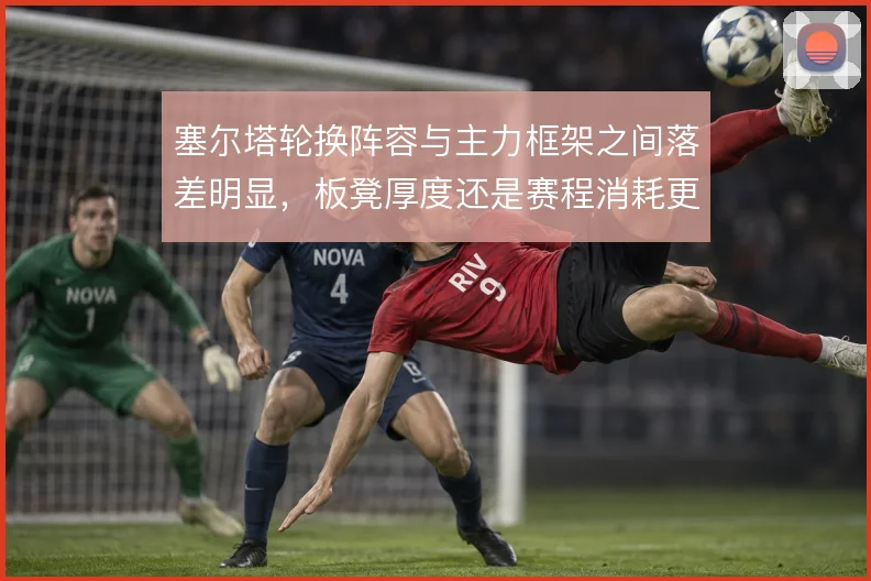 塞尔塔轮换阵容与主力框架之间落差明显，板凳厚度还是赛程消耗更致命