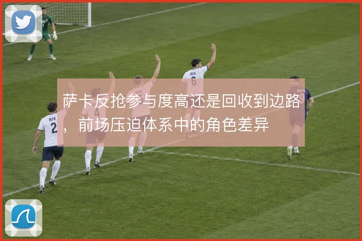 萨卡反抢参与度高还是回收到边路,前场压迫体系中的角色差异