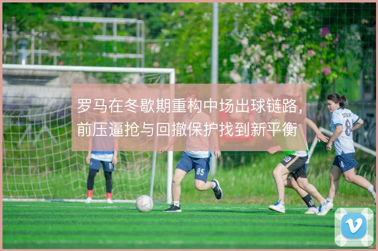 罗马在冬歇期重构中场出球链路，前压逼抢与回撤保护找到新平衡