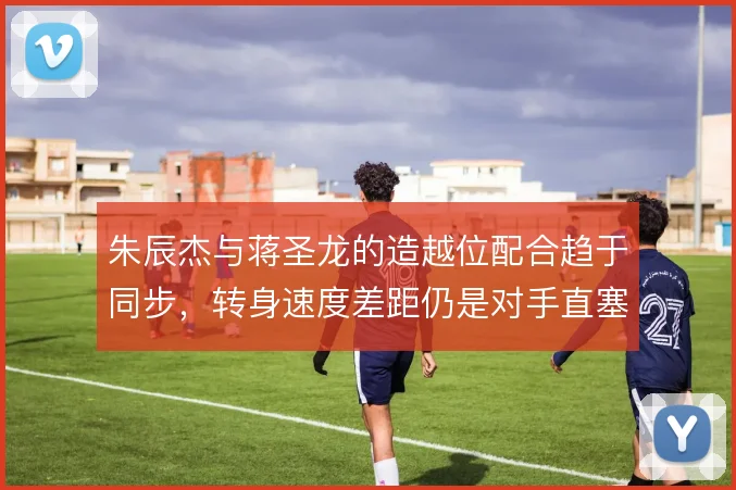 朱辰杰与蒋圣龙的造越位配合趋于同步,转身速度差距仍是对手直塞的参照点